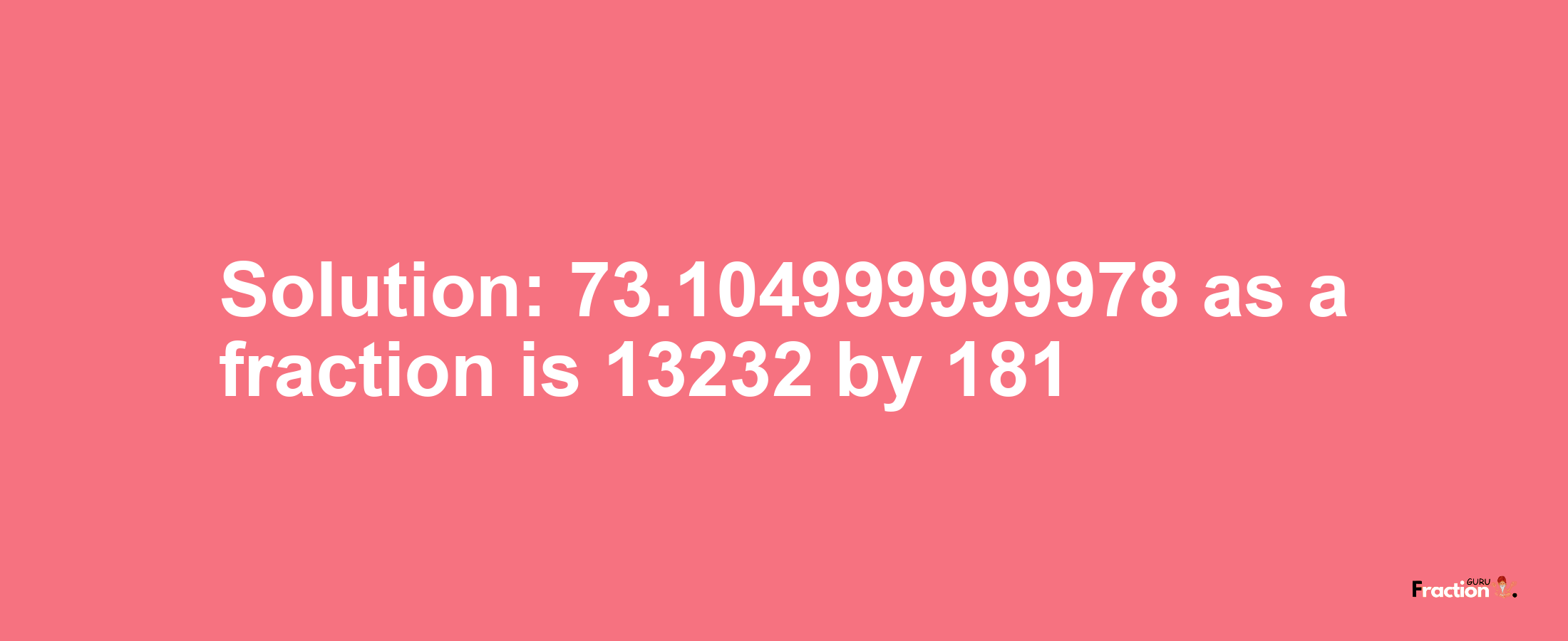 Solution:73.104999999978 as a fraction is 13232/181